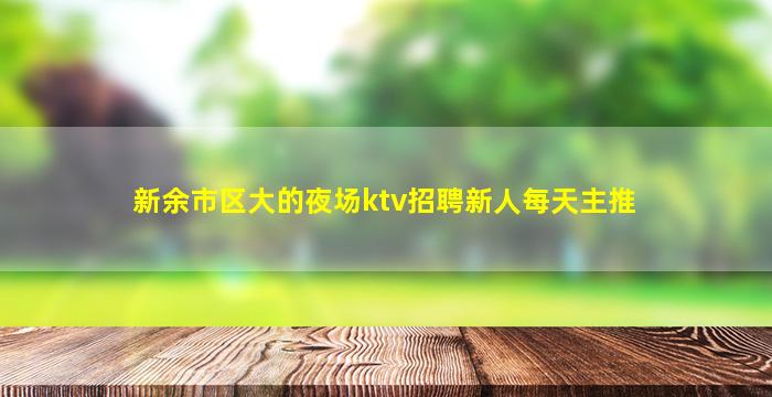 新余市区大的夜场ktv招聘新人每天主推